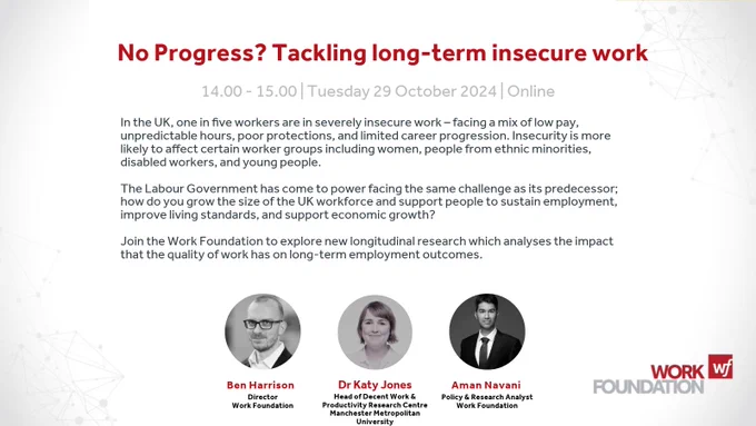 No Progress? Tackling long-term insecure work
14.00-15.00 Tuesday 29 October Online
In the UK, one in five workers are in severely insecure work – facing a mix of low pay, unpredictable hours, poor protections, and limited career progression. Insecurity is more likely to affect certain worker groups including women, people from ethnic minorities, disabled workers, and young people.
The Labour Government has come to power facing the same challenge as its predecessor; how do you grow the size of the UK workforce and support people to sustain employment, improve living standards, and support economic growth?
Join the Work Foundation at Lancaster University to explore new longitudinal research which analyses the impact that the quality of work has on long-term employment outcomes.
Ben Harrison (Director, Work Foundation)
Dr Katy Jones (Head of Decent Work and Productivity Research Centre at Manchester Metropolitan University)
Aman Navani (Policy Analyst, Work Foundation)