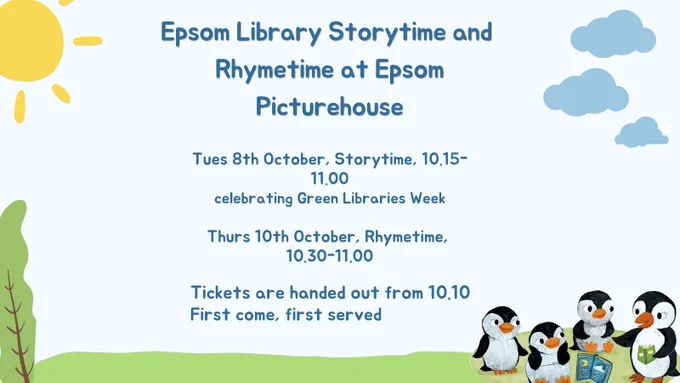 Epsom Library Storytime and Rhymetime at Epsom Picturehouse

Tues 8th October, Storytime, 10.15-11.00
celebrating Green Libraries Week

Thurs 10th October, Rhymetime, 10.30-11.00

Tickets are handed out from 10.10

First come, first served

There is a light blue background with an illustration of a bright yellow sun and a few clouds in the top corners of the image. The text is in the centre of the image in a bold, dark blue font.

At the bottom of the image is an illustration of a tall green tree in the left corner of the image with bright green grass in the middle. 

There is also an illustration of Pebble the Penguin reading a book to little Penguins in the bottom right hand corner. The penguins are smiling in the illustration.
