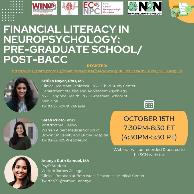 Green flier with yellow accents, and SCN WIN, ANST, and ECNPC and N2N logos at the top and headshots on the left side with the following text: 
"FINANCIAL LITERACY IN NEUROPSYCHOLOGY: PRE-GRADUATE SCHOOL/POST-BACC

REGISTER: https://umsystem.zoom.us/meeting/register/tJAqd-moqTstHtcFvXzRdVOEmQivOG8acpGd

Kritika Nayar, PhD, MS
Clinical Assistant Professor | NYU Child Study Center Department of Child and Adolescent Psychiatry NYU Langone Health | NYU Grossman School of Medicine
Twitter/X: @KritikaNayar

Sarah Prieto, PhD
Postdoctoral Fellow
Warren Alpert Medical School of Brown University and Butler Hospital Twitter/X: @SPrietoNeuro

Ananya Ruth Samuel, MA
PsyD Student
William James College
Clinical Rotation at Beth Israel Deaconess Medical Center 
Twitter/X: @samuel_ananya

OCTOBER 15TH
7:30PM-8:30 ET (4:30PM-5:30 PT)
Webinar will be recorded & posted to the SCN website."