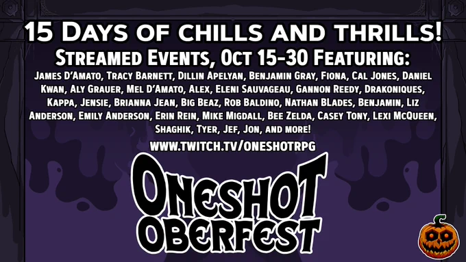 A promo image for our Patreon drive. a Haunted house frame with a spooky purple background and text that reads:
15 Days of chills and thrills!
Streamed Events, 0ct 15-30 Featuring:
James D’Amato, Tracy Barnett, Dillin Apelyan, Benjamin Gray, Fiona, Cal Jones, Daniel Kwan, Aly Grauer, Mel D’Amato, Alex, Eleni Sauvageau, Gannon Reedy, Drakoniques, Kappa, Jensie, Brianna Jean, Big Beaz, Rob Baldino, Nathan BLades, Benjamin, Liz Anderson, Emily Anderson, Erin Rein, Mike Migdall, Bee Zelda, Casey Tony, Lexi McQueen, Shaghik, Tyer, Jef, Jon, and more!
www.twitch.tv/oneshotrpg
