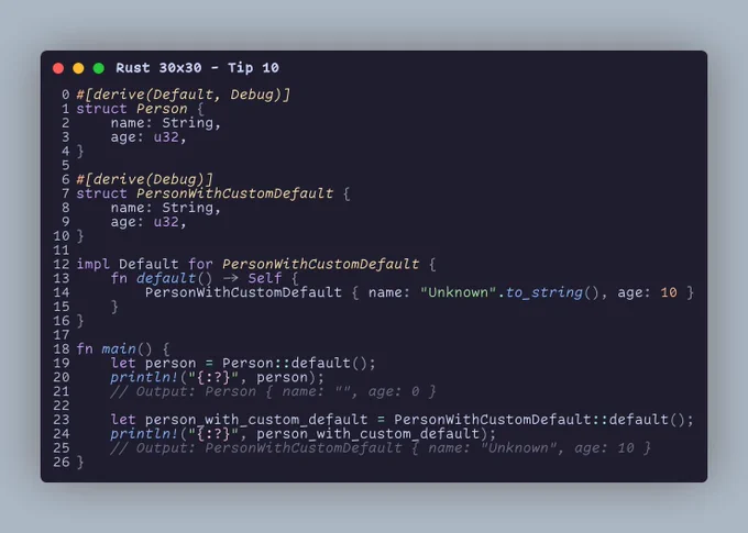 #[derive(Default, Debug)] struct Person {     name: String,     age: u32, }  #[derive(Debug)] struct PersonWithCustomDefault {     name: String,     age: u32, }  impl Default for PersonWithCustomDefault {     fn default() -> Self {         PersonWithCustomDefault { name: "Unknown".to_string(), age: 10 }     } }  fn main() {     let person = Person::default();     println!("{:?}", person);     // Output: Person { name: "", age: 0 }      let person_with_custom_default = PersonWithCustomDefault::default();     println!("{:?}", person_with_custom_default);     // Output: PersonWithCustomDefault { name: "Unknown", age: 10 } }