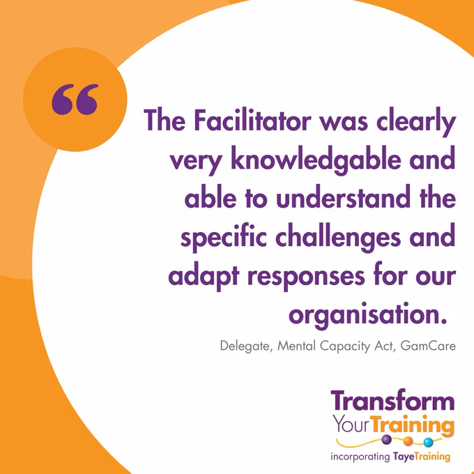 A social media graphic with a white background and orange accents. At the top, there is a large orange circle on the left, containing a purple quotation mark. The main text reads, "The Facilitator was clearly very knowledgeable and able to understand the specific challenges and adapt responses for our organisation." Below the quote, the source is attributed as "Delegate, Mental Capacity Act, GamCare." In the bottom right corner, there is a logo for "Transform Your Training" incorporating "Taye Training" in purple and orange text with colourful beads.