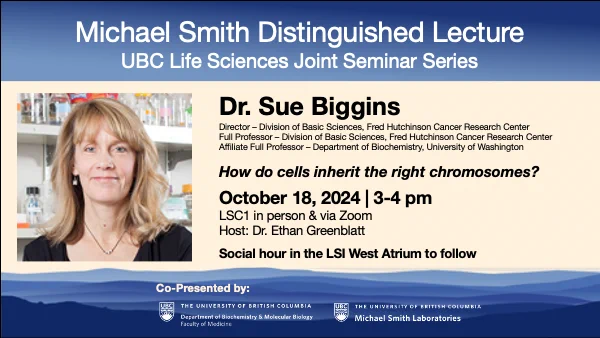 Dr. Sue Biggins of the Fred Hutchinson Cancer Research Center and the University of Washington will deliver the 2024 Michael Smith Distinguished Lecture. The lecture will take place October 18, 2024 from 3-4pm in LSC1 and through Zoom. Dr. Ethan Greenblatt will host, and the lecture will be followed by a social hour in the LSI West Atrium.