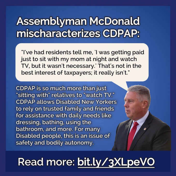 A photo of Assemblyman McDonald next to a quote of his in a speech bubble and additional text around the bubble. The title reads, "Assemblyman McDonald mischaracterizes CDPAP." The speech bubble with McDonald's quote reads: "I've had residents tell me, 'I was getting paid just to sit with my mom at night and watch TV, but it wasn't necessary.' That's not in the best interest of taxpayers; it really isn't." The text below the quote reads: "CDPAP is so much more than just "sitting with" relatives to "watch TV." CDPAP allows Disabled New Yorkers to rely on trusted family and friends for assistance with daily needs like dressing, bathing, using the bathroom, and more. For many Disabled people, this is an issue of safety and bodily autonomy. Read more: bit.ly/3XLpeVO."