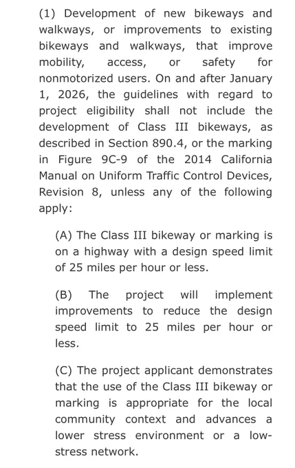 “(1) Development of new bikeways and walkways, or improvements to existing bikeways and walkways, that improve mobility,
access, or safety for
nonmotorized users. On and after January 1, 2026, the guidelines with regard to project eligibility shall not include the development of Class 111 bikeways, as described in Section 890.4, or the marking in Figure 9C-9 of the 2014 California Manual on Uniform Traffic Control Devices, Revision 8, unless any of the following apply:
(A) The Class III bikeway or marking is on a highway with a design speed limit of 25 miles per hour or less.
(B) The
project
will
implement
improvements to reduce the design speed limit to 25 miles per hour or less.
(C) The project applicant demonstrates that the use of the Class III bikeway or marking
is appropriate for the local
community context and advances a lower stress environment or a low-stress network.”