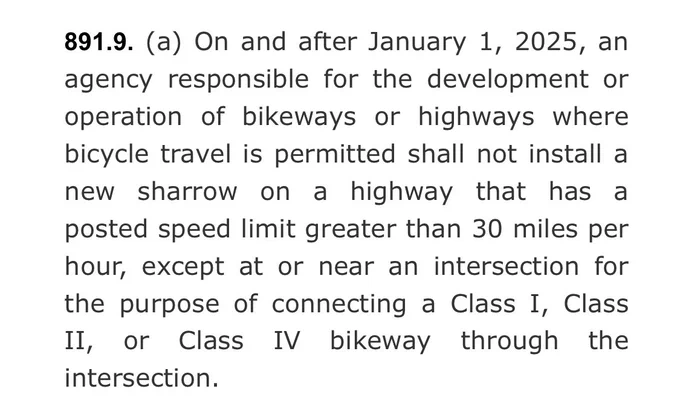 “891.9. (a) On and after January 1, 2025, an agency responsible for the development or operation of bikeways or highways where bicycle travel is permitted shall not install a new sharrow on a highway that has a posted speed limit greater than 30 miles per hour, except at or near an intersection for the purpose of connecting a Class I, Class II, or Class IV bikeway through the intersection.”