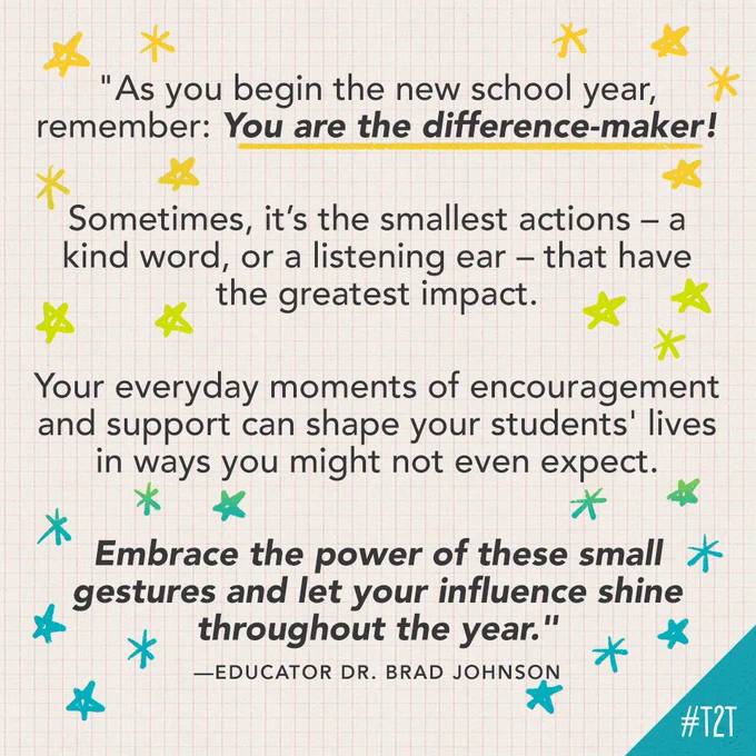 "As you begin the new school year, remember: You are the difference-maker! Sometimes, it’s the smallest actions – a kind word, or a listening ear – that have the greatest impact. Your everyday moments of encouragement and support can shape your students' lives in ways you might not even expect. Embrace the power of these small gestures and let your influence shine throughout the year." —Educator Dr. Brad Johnson