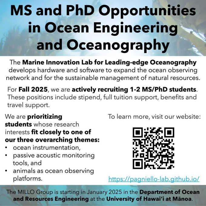 MS and PhD Opportunities in Ocean Engineering and Oceanography. 

The Marine Innovation Lab for Leading-edge Oceanography develops hardware and software to expand the ocean observing network and for the sustainable management of natural resources. 

For Fall 2025, we are actively recruiting 1-2 MS/PhD students. These positions include stipend, full tuition support, benefits and travel support. 

We are prioritizing students whose research interests fit closely to one of our three overarching themes: ocean instrumentation, passive acoustic monitoring tools, and animals as ocean observing platforms. 

To learn more, visit our website: https://pagniello-lab.github.io/. 

The MILLO Group is starting in January 2025 in the Department of Ocean and Resources Engineering at the University of Hawaiʻi at Mānoa.