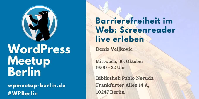 WordPress Meetup Berlin

Barrierefreiheit im Web: Screenreader live erleben
Deniz Veljkovic

Mittwoch, 30. Oktober
19:00 - 22 Uhr

Bibliothek Pablo Neruda
Frankfurter Allee 14 A
10247 Berlin

wpmeetup-berlin.de
#WPBerlin