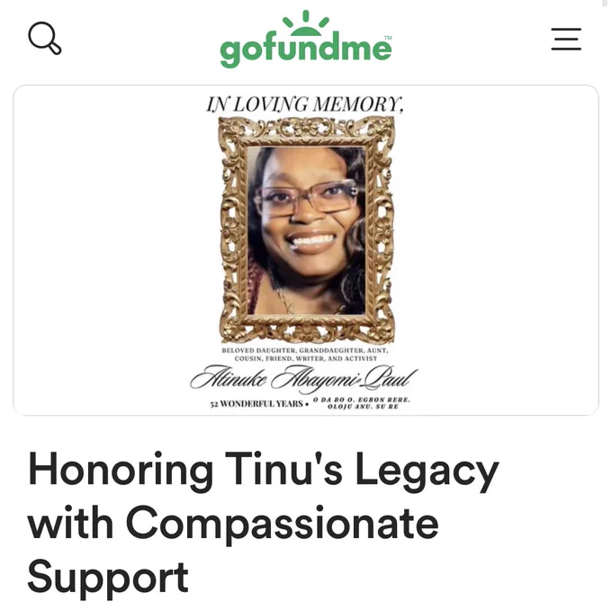 A screenshot of a gofundme page. The picture has a golden frame around Tinu, a smiling Black woman with long loose black hair. She is wearing light brown rectangular glasses. She looks effervescent. 

The GoFundMe text reads, “Honoring Tinu’s Legacy With Compassionate Support.”

The text in the picture reads: In Loving Memory. Beloved daughter, granddaughter, aunt, cousin, friend, writer, and activist. Atinuke Abayomi Paul. 52 wonderful years. O Da Bo O, Egbon Rere. Oloju Anu. Su Re.