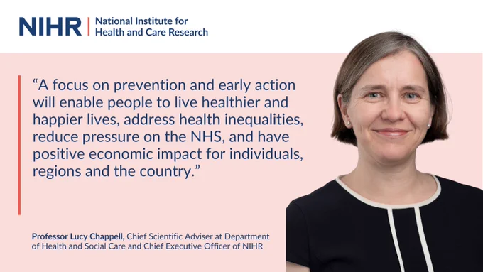 “A focus on prevention and early action will enable people to live healthier and happier lives, address health inequalities, reduce pressure on the NHS, and have positive economic impact for individuals, regions and the country.”
Professor Lucy Chappell, Chief Scientific Adviser at Department of Health and Social Care and Chief Executive Officer of NIHR