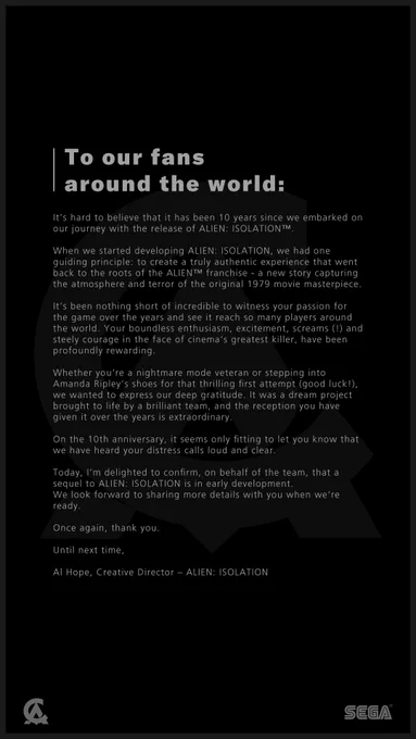 To our fans around the world:  
It’s hard to believe that it has been 10 years since we embarked on our journey with the release of ALIEN: ISOLATION.  

When we started developing ALIEN: ISOLATION, we had one guiding principle: to create a truly authentic experience that went back to the roots of the ALIEN franchise - a new story capturing the atmosphere and terror of the original 1979 movie masterpiece.   

It’s been nothing short of incredible to witness your passion for the game over the years and see it reach so many players around the world.   

On the 10th anniversary, it seems only fitting to let you know that we have heard your distress calls loud and clear.   

Today, I’m delighted to confirm, on behalf of the team, that a sequel to ALIEN: ISOLATION is in early development. We look forward to sharing more details with you when we’re ready.  

Once again, thank you.  

Until next time,  
Al Hope, Creative Director – ALIEN: ISOLATION  