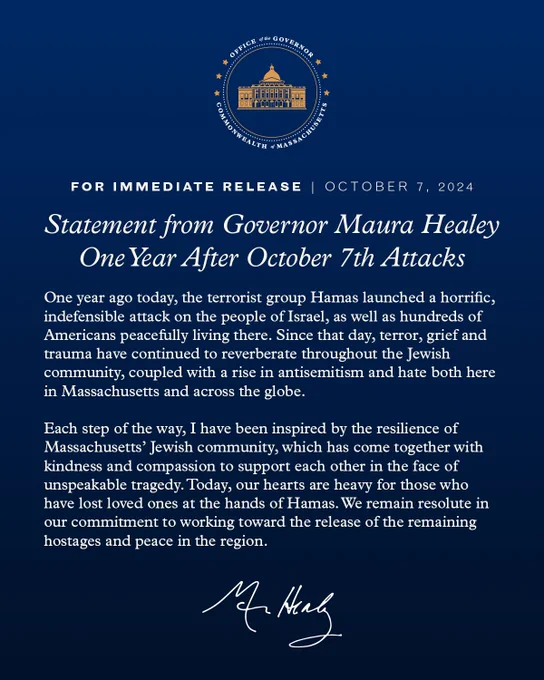 FOR IMMEDIATE RELEASE | OCTOBER 7, 2024
Statement from Governor Maura Healey
One Year After October 7th Attacks
One year ago today, the terrorist group Hamas launched a horrific, indefensible attack on the people of Israel, as well as hundreds of Americans peacefully living there. Since that day, terror, grief and trauma have continued to reverberate throughout the Jewish community, coupled with a rise in antisemitism and hate both here in Massachusetts and across the globe.
Each step of the way, I have been inspired by the resilience of Massachusetts' Jewish community, which has come together with kindness and compassion to support each other in the face of unspeakable tragedy. Today, our hearts are heavy for those who have lost loved ones at the hands of Hamas. We remain resolute in our commitment to working toward the release of the remaining hostages and peace in the region.