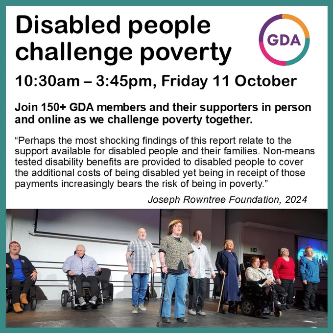 Disabled people challenge poverty. 10:30am – 3:45pm, Friday 11 October.
Join 150  GDA members and their supporters in person and online as we challenge poverty together.
“Perhaps the most shocking findings of this report relate to the support available for disabled people and their families. Non-means tested disability benefits are provided to disabled people to cover the additional costs of being disabled yet being in receipt of those payments increasingly bears the risk of being in poverty.”
Joseph Rowntree Foundation, 2024
Photo of PPPs performing on a stage. GDA logo.