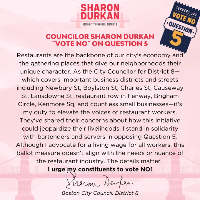 Statement in Opposition to Question 5

Restaurants are the backbone of our city's economy and the gathering places that give our neighborhoods their unique character. As the City Councilor for District 8—which covers important business districts and streets including Newbury St, Boylston St, Charles St, Causeway St, Lansdowne St, restaurant row in Fenway, Brigham Circle, Kenmore Sq, and countless small businesses—it's my duty to elevate the voices of restaurant workers. They've shared their concerns about how this initiative could jeopardize their livelihoods. I stand in solidarity with bartenders and servers in opposing Question 5. Although I advocate for a living wage for all workers, this ballot measure doesn't align with the needs or nuance of the restaurant industry. The details matter. I urge my constituents to vote NO on Question 5.