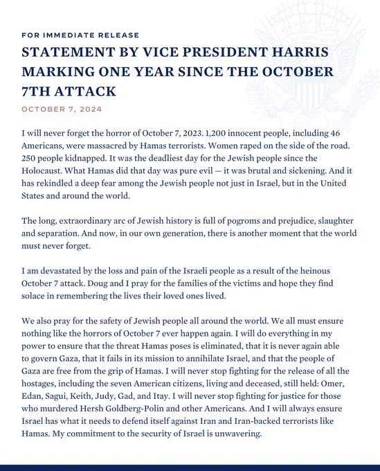 For immediate release 

Statement by Vice President Harris Marking One Year Since the October 7th Attack 

October 7, 2024 

Read the full statement: https://www.whitehouse.gov/briefing-room/statements-releases/2024/10/07/statement-by-vice-president-harris-marking-one-year-since-the-october-7th-attack/