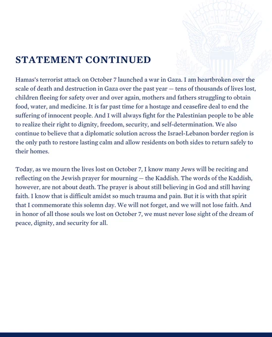 Statement continued

Read the full statement: https://www.whitehouse.gov/briefing-room/statements-releases/2024/10/07/statement-by-vice-president-harris-marking-one-year-since-the-october-7th-attack/