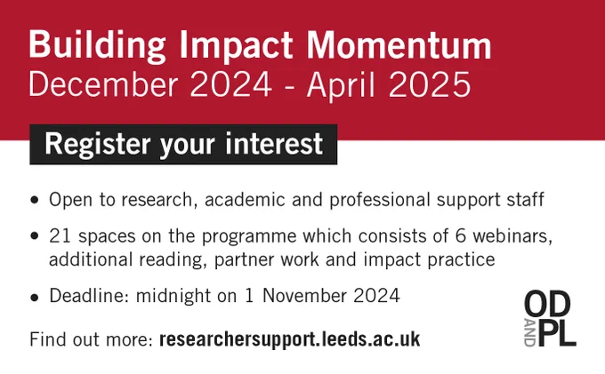 Building Impact Momentum December 2024 - April 2025. 
Register your interest.
Open to research, academic and professional support staff. 21 spaces on the programme which consists of 6 webinars, additional reading, partner work and impact practice. Deadline for expressions of interest: midnight on 1 November. Find out more: researchersupport.leeds.ac.uk