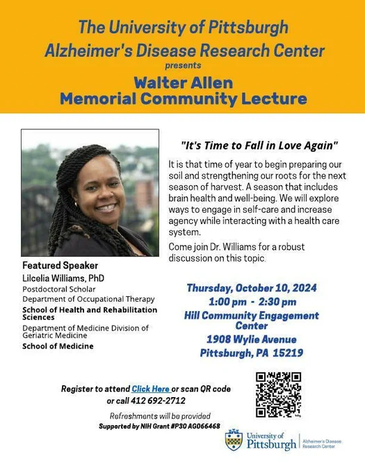 Flyer for Walter Allen Memorial Community Lecture. "It's Time to Fall in Love Again." It is that time of year to begin preparing our soil and strengthening our roots for the next season of harvest. A season that includes brain health and well-being. We will explore ways to engage in self-care and increase agency while interacting with a health care system. Featured speaker: Lilcelia Williams, PhD. Postdoctoral Scholar, Department of Occupational Therapy, School of Health and Rehabilitation Sciences. Thursday, October 10, 2024. 1-2:30pm. Hill Community Engagement Center. 1908 Wylie Avenue, Pittsburgh PA 15219.