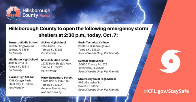 Social media graphic with lightning "Hillsborough County to open the following emergency storm shelters at 2:30 p.m. today, Oct. 7. 

General population, pet friendly shelters:
Burnett Middle School (pet friendly), 1010 N. Kingsway Rd., Seffner, FL 33584
Durant High School (pet friendly), 4748 Cougar Path, Plant City, FL 33567
Middleton High School (pet friendly), 4801 N. 22nd St., Tampa, FL 33610
Shields Middle School (pet friendly), 15732 Beth Shields Way, Ruskin, FL 33573
Sickles High School (pet friendly), 7950 Gunn Hwy., Tampa, FL 33626
General population, no pet shelter:
Pizzo Elementary School, 11701 USF Bull Run Dr., Tampa, FL 33617
Special needs, pet friendly shelters:
Erwin Technical College (special needs only, pet friendly), 2010 E. Hillsborough Ave., Tampa, FL 33610
Sumner High School (special needs only, pet friendly), 10650 County Rd. 672, Riverview, FL 33579
Strawberry Crest High School (special needs only, pet friendly), 4691 Gallagher Rd., Dover, FL 33527


