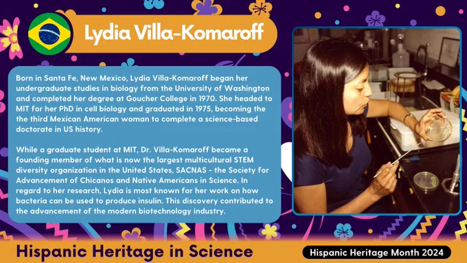 A dark blue graphic with colorful florals highlighting Lydia Villa-Komaroff. On the right is a portrait of Lydia. On the left is a title of her name along with text reading:

Born in Santa Fe, New Mexico, Lydia Villa-Komaroff began her undergraduate studies in biology from the University of Washington and completed her degree at Goucher College in 1970. She headed to MIT for her PhD in cell biology and graduated in 1975, becoming the the third Mexican American woman to complete a science-based doctorate in US history.

While a graduate student at MIT, Dr. Villa-Komaroff became a founding member of what is now the largest multicultural STEM diversity organization in the United States, SACNAS - the Society for Advancement of Chicanos and Native Americans in Science. In regard to her research, Lydia is most known for her work on how bacteria can be used to produce insulin. This discovery contributed to the advancement of the modern biotechnology industry.
