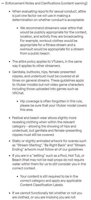 When evaluating reports for sexual conduct, attire is just one factor we will use in making a determination on whether conduct is acceptable.
We recommend streamers wear attire that would be publicly appropriate for the context, location, and activity they are broadcasting. For example, workout clothes would be appropriate for a fitness stream and a swimsuit would be appropriate for a stream from a public beach.
The attire policy applies to VTubers, in the same way it applies to other streamers.
Genitalia, buttocks, hips, female-presented nipples, and underbust must be covered at all times on general streams. These guidelines apply to Vtuber models but not video game characters including those uploaded into games such as VRChat.
Hip coverage is often forgotten in this rule, please be sure that your Vtuber model covers this area.
Festival and beach wear allows slightly more revealing clothing when within the relevant category - allowing the showing of hips and underbust, but genitalia a