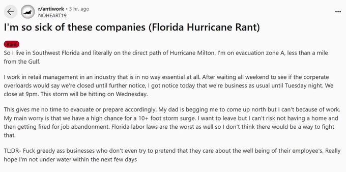 I'm so sick of these companies (Florida Hurricane Rant)
Rant

So I live in Southwest Florida and literally on the direct path of Hurricane Milton. I'm on evacuation zone A, less than a mile from the Gulf.

I work in retail management in an industry that is in no way essential at all. After waiting all weekend to see if the corperate overloards would say we're closed until further notice, I got notice today that we're business as usual until Tuesday night. We close at 9pm. This storm will be hitting on Wednesday.

This gives me no time to evacuate or prepare accordingly. My dad is begging me to come up north but I can't because of work. My main worry is that we have a high chance for a 10  foot storm surge. I want to leave but I can't risk not having a home and then getting fired for job abandonment. Florida labor laws are the worst as well so I don't think there would be a way to fight that.

TL:DR- Fuck greedy ass businesses who don't even try to pretend that they care about the well