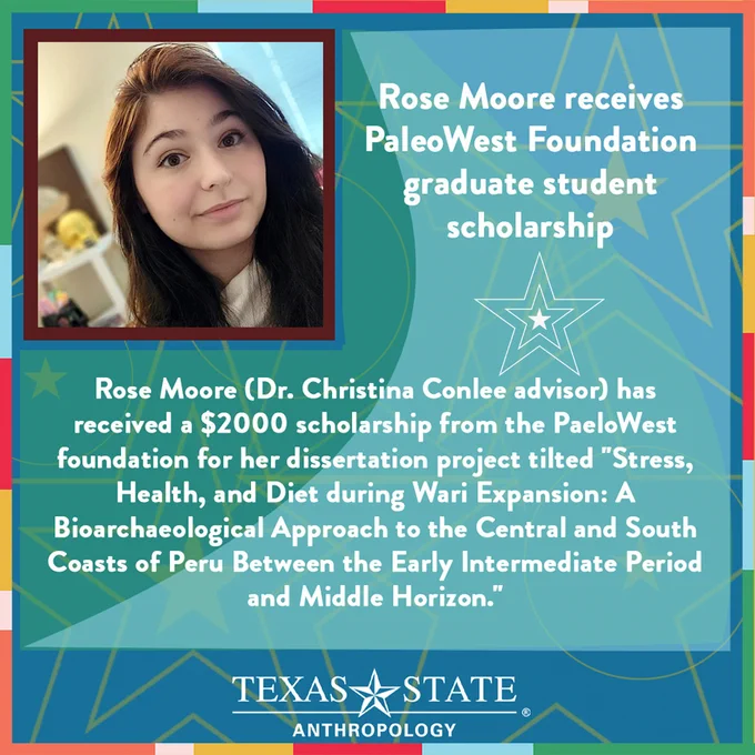 Rose Moore (Dr. Christina Conlee advisor) has received a $2000 scholarship from the PaeloWest foundation for her dissertation project tilted "Stress, Health, and Diet during Wari Expansion: A Bioarchaeological Approach to the Central and South Coasts of Peru Between the Early Intermediate Period and Middle Horizon."