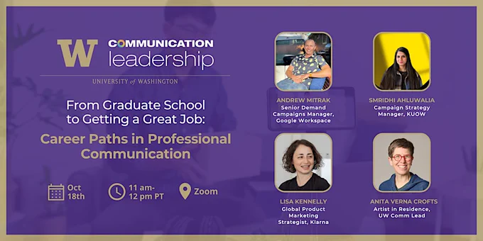 UW Communication Leadership - From Graduate School to Getting a Great Job: Career Paths in Professional Communication, Oct. 18th, 11 a.m. - 12 p.m. PT, Zoom, Andrew Mitrack - Senior Demand Campaigns Manager, Google Workspace; Smridhi Ahluwalia, Campaign Strategy Manager, KUOW; Lisa Kennelly, Global Product Marketing Strategist, Klarna; Anita Verna Crofts, Artist in Residence, UW Comm Lead
