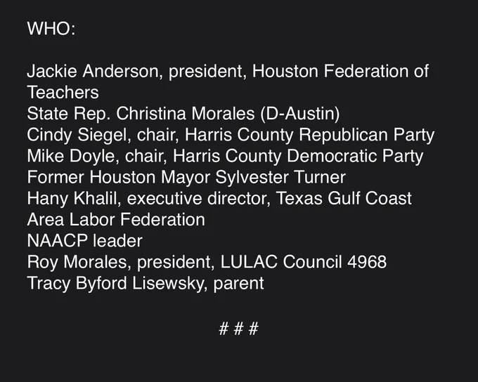 Jackie Anderson, president, Houston Federation of Teachers
State Rep. Christina Morales (D-Austin)
Cindy Siegel, chair, Harris County Republican Party
Mike Doyle, chair, Harris County Democratic Party
Former Houston Mayor Sylvester Turner
Hany Khalil, executive director, Texas Gulf Coast Area Labor Federation
NAACP leader
Roy Morales, president, LULAC Council 4968
Tracy Byford Lisewsky, parent