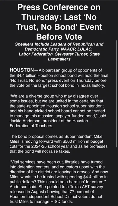Press Conference on Thursday: Last ‘No Trust, No Bond’ Event Before Vote
Speakers Include Leaders of Republican and Democratic Party, NAACP, LULAC, 
Labor Federation, Sylvester Turner, State Lawmakers

HOUSTON—A bipartisan group of opponents of the $4.4 billion Houston school bond will hold the final “No Trust, No Bond” press event on Thursday before the vote on the largest school bond in Texas history. 

“We are a diverse group who may disagree over some issues, but we are united in the certainty that the state-appointed Houston school superintendent and his hand-picked school board cannot be trusted to manage this massive taxpayer-funded bond,” said Jackie Anderson, president of the Houston Federation of Teachers.

The bond proposal comes as Superintendent Mike Miles is moving forward with $500 million in budget cuts for the 2024-25 school year and as he professes that the bond will not raise taxes.