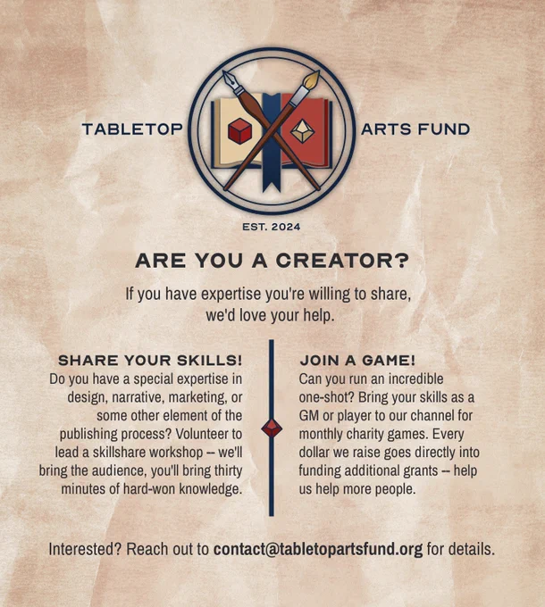 Are You A Creator?

If you have expertise you're willing to share, we'd love your help.

SHARE YOUR SKILLS:
Do you have a special expertise in design, narrative, marketing, or some other elements of the publishing process? Volunteer to lead a skillshare workshop -- we'll bring the audience, you'll bring thirty minutes of hard-won knowledge.

JOIN A GAME:
Can you run an incredible one-shot? Bring your skills as a GM or player to our channel for monthly charity games. Every dollar we raise goes directly into funding additional grants -- help us help more people.

Interested? Reach out to contact@tabletopartsfund.org for more details.