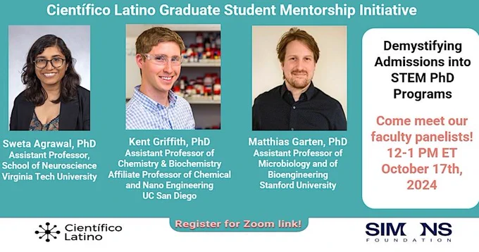 Científico Latino Graduate Student Mentorship Initiative
“Demystifying Admissions into STEM PhD Programs" 
Come meet our faculty panelists!
October 17th, 2024 at 12pm EST

Dr. Sweta Agrawal, Assistant Professor in Neuroscience 
Virginia Tech University
Dr. Kent Griffith, Assistant Professor in Chemistry and Biochemistry Affiliate Professor of Chemical and Nano Engineering UC San Diego
 Dr. Matthias Garten Assistant Professor of Microbiology and of Bioengineering
Stanford University