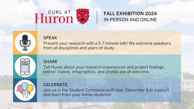 At the top, text next to a Huron shield icon reads: CURL at Huron Fall Exhibition 2024: In Person and Online!

Next to an icon of a microphone, text reads: "SPEAK: Present your research with a 5-7 minute talk! We welcome speakers from all disciplines and years of study."

Next to an icon of a cell phone, text reads, "SHARE: Tell Huron about your research experiences and project findings online! Videos, infographics, and photos are all welcome."

Next to an icon of balloons, text reads, "CELEBRATE: Join us in the Student Commons on Friday, December 6 to support and learn from your fellow students!"