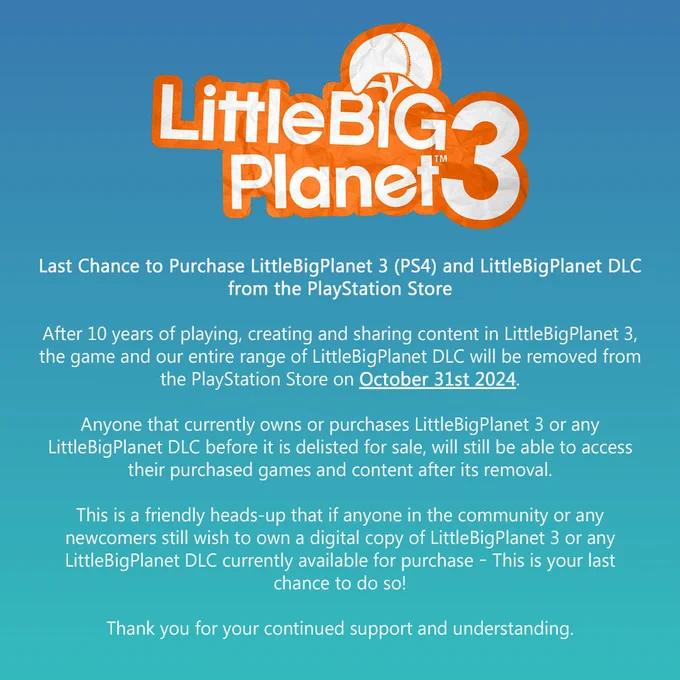 Text reads:

Last Chance to Purchase LittleBigPlanet 3 (PS4) and LittleBigPlanet DLC from the PlayStation Store
 
After 10 years of playing, creating and sharing content in LittleBigPlanet 3, the game and our entire range of LittleBigPlanet DLC will be removed from the PlayStation Store on October 31st 2024.
 
Anyone that currently owns or purchases LittleBigPlanet 3 or any LittleBigPlanet DLC before it is delisted for sale, will still be able to access their purchased games and content after its removal.
 
This is a friendly heads-up that if anyone in the community or any newcomers still wish to own a digital copy of LittleBigPlanet 3 or any LittleBigPlanet DLC currently available for purchase – This is your last chance to do so!

Thank you for your continued support and understanding.