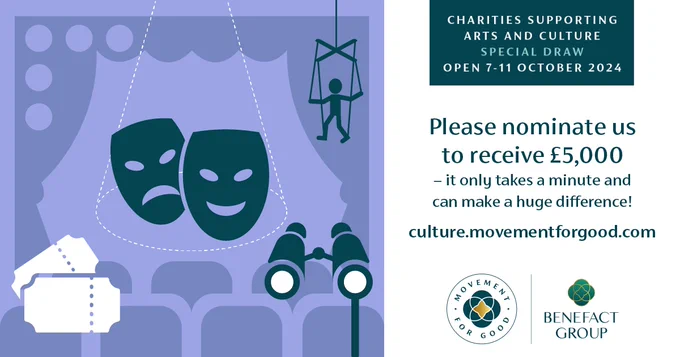 On the left, a purple graphic with drama masks, tickets, a puppet, and chairs in front of theatre curtains. On the left is text on a white background. It reads Charities supporting arts and culture special draw open 7-11 October 2024. Please nominate us to receive £5,000 - it only takes a minute and can make a huge difference! culture.movementforgood.com. Below the text is the Movement for Good and Benefact Group logos.