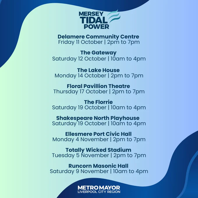 A light blue graphic with text describing the dates of the Mersey Tidal Consultation:

Mersey Tidal Power logo

Delamere Community CentreFriday 11 October | 2pm to 7pm

The Gateway Saturday 12 October | 10am to 4pm

The Lake HouseMonday 14 October | 2pm to 7pm

Floral Pavillion Theatre Thursday 17 October | 2pm to 7pm

The Florrie Saturday 19 October | 10am to 4pm

Shakespeare North Playhouse Saturday 19 October | 10am to 4pm

Ellesmere Port Civic Hall Monday 4 November | 2pm to 7pm

Totally Wicked Stadium Tuesday 5 November | 2pm to 7pm

Runcorn Masonic Hall Saturday 9 November | 10am to 4pm

Metro Mayor Liverpool City Region logo