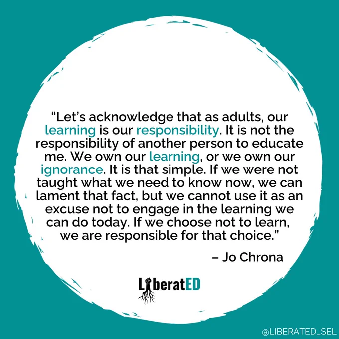 “Let’s acknowledge that as adults, our learning is our responsibility. It is not the responsibility of another person to educate me. We own our learning, or we own our ignorance. It is that simple. If we were not taught what we need to know now, we can lament that fact, but we cannot use it as an excuse not to engage in the learning we can do today. If we choose not to learn, we are responsible for that choice.”