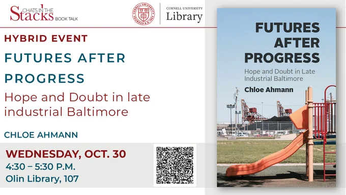 Event poster for a hybrid book talk by Chloe Ahmann on Wednesday, October 30, from 4:30–5:30 pm at Cornell's Olin Library, part of the "Chat in the Stacks" series. The poster has a white background and alternating red and blue text, and includes a QR code that links to further event details. On the right-hand side of the poster, the book cover is displayed. A photo of South Baltimore’s public playground is pictured in the foreground of the cover, complete with a red climbing gym and yellow slide. In the background, open-air coal piles loom large. In bold black text laid over the blue sky, thick takes up the top half of the cover, the title reads: FUTURES AFTER PROGRESS. Beneath it, in slimmer gray text: Hope and Doubt in Late Industrial Baltimore. Beneath that, again in bold black text: Chloe Ahmann.