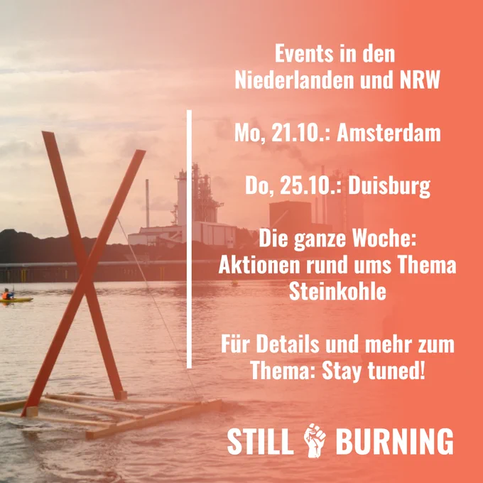 Im Hintergrund ein Foto von einem hölzernen X, das auf einem Floß in einem Kanal vor einem Kohlekraftwerk treibt. Davor die Aufschrift: "Events in den Niederlanden und NRW. Montag, 21.10.: Amsterdam. Donnerstag, 25.10.: Duisburg. Die ganze Woche: Aktionen rund ums Thema Steinkohle. Für Details und mehr zum Thema: Stay tuned! Still Burning."