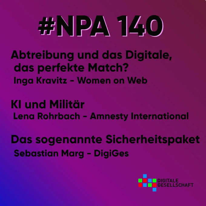 blau-lila Hintergrundverlauf darauf schwarze Schrift,Logo des NPA oben links in schwarz-weiß, Logo der Digitalen Gesellschaft
#NPA140
 Abtreibung und das Digitale, das perfekte Match?  Der Einsatz von KI im Militär 
 Lena Rohrbach - Amnesty International
Inga Kravitz - Women on Web
Das sogenannte Sicherheitspaket
Sebastian Marg - DigiGes


