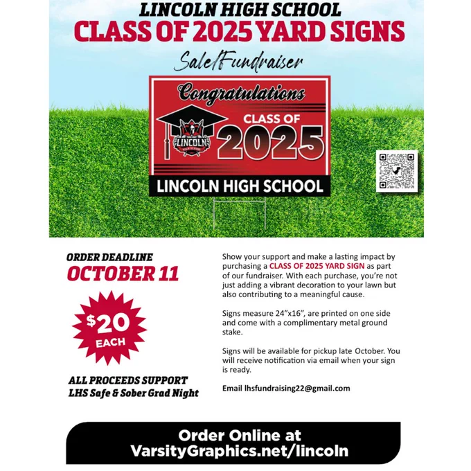 Show your support and make a lasting impact by purchasing a Class of 2025 Yard Sign fundraiser. Signs measure 24 by 16 inches, are printed on one side and come with a complimentary metal ground stake. Signs will be available for pickup late October. You will receive notification via email when your sign is ready. Email lhsfundraising22@gmail.com. Order online at VarsityGraphics.net/lincoln. Order deadline: October 11. $20 each. All proceeds support Lincoln High School Safe and Sober Grad Night.