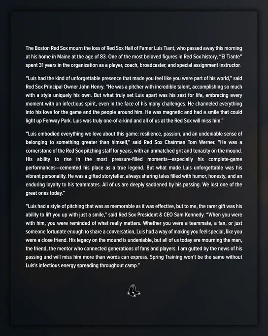 White text on a black background:
The Boston Red Sox mourn the loss of Red Sox Hall of Famer Luis Tiant, who passed away this morning at his home in Maine at the age of 83. One of the most beloved figures in Red Sox history, “El Tiante” spent 31 years in the organization as a player, coach, broadcaster, and special assignment instructor.
 
“Luis had the kind of unforgettable presence that made you feel like you were part of his world,” said Red Sox Principal Owner John Henry. “He was a pitcher with incredible talent, accomplishing so much with a style uniquely his own. But what truly set Luis apart was his zest for life, embracing every moment with an infectious spirit, even in the face of his many challenges. He channeled everything into his love for the game and the people around him. He was magnetic and had a smile that could light up Fenway Park. Luis was truly one-of-a-kind and all of us at the Red Sox will miss him.”