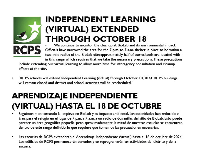 Image with RCPS logo. Says Independent Learning 
(Virtual) extended through October 18
We continue to monitor the cleanup at BioLab and its environmental impact. Officials have narrowed the area for the 7 p.m. to 7 a.m. shelter-in-place to be within a two-mile radius of the BioLab site; approximately half of our schools are located within this range which requires that we take the necessary precautions. These precautions include extending our virtual learning to allow more time for interagency consultation and cleanup efforts at the site.
 RCPS schools will extend Independent Learning (virtual) through October 18, 2024. RCPS buildings will remain closed and district and school activities will be rescheduled.
aprendizaje independiente  
(VIRTUAL) hasta el 18 de Octubre
Seguimos monitoreando la limpieza en BioLab y su impacto ambiental. Las autoridades han reducido el área para el refugio en el lugar de 7 p.m. a 7 a.m. a un radio de dos millas del sitio de BioLab. Esto puede parecer un á