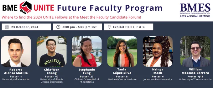 Where to find the 2024 BME UNITE Fellows at the Meet the Faculty Candidate Forum during BMES (Oct 23rd - 26th)

Date of event: Oct 23rd
Time: 2 - 5 pm EST
Location: Exhibit Hall E, F & G

Roberto Aloson Matilla (University of Minnesota): Poster 1

Chia-Wen Chang (University of Illinois Urbana-Champaign): Poster 67

Stephanie Fung (Children's Hospital of Philadelphia): Poster 23

Tania López Silva (National Cancer Institute): Poster 31

Nzinga Mack (Johns Hopkins University): Poster 6

William Moscoso Barrera (University of Texas at Austin): Poster Q13