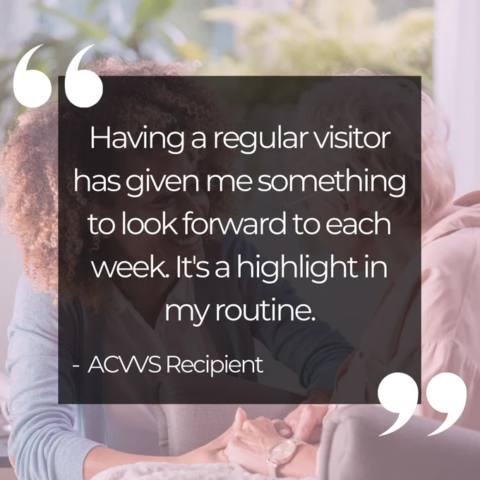 [Image Description:  Text reads, "Having a regular visitor has given me something to look forward to each week. It's a highlight in my routine. -  ACVVS Recipient"].