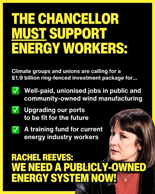 Yellow and white text on a black background reading: "the chancellor must support energy workers. Climate groups and unions are calling for a £1.9 billion ring-fenced investment package for... well paid, unionised jobs in public and community-owned wind manufacturing. Upgrading our ports to be fit for the future. A training fund for current energy industry workers. Rachel Reeves: we need a publicly-owned energy system now!'