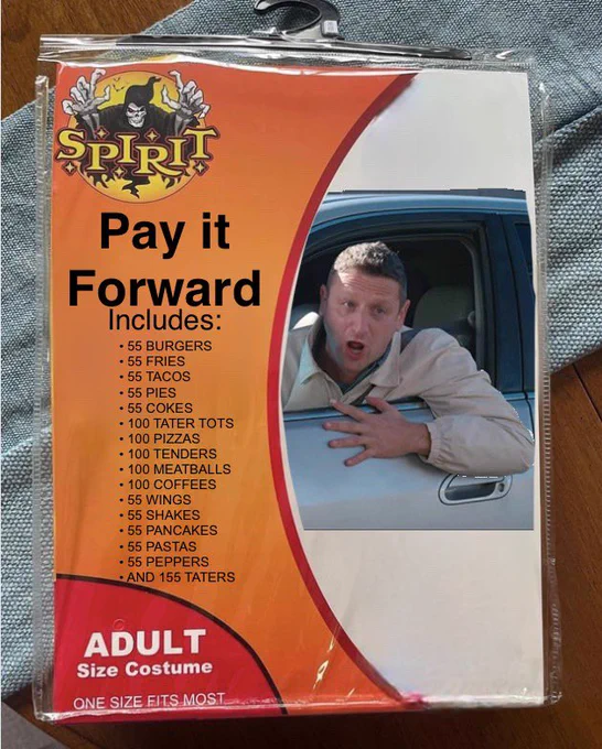 A Spirit Halloween costume package for “Pay It Forward” with a picture of Tim Robinson in the “55 burgers” sketch. The costume description says

“Pay it forward. Includes: 55 BURGERS, 55 FRIES, 55 TACOS, 55 PIES, 55 COKES, 100 TATER TOTS, 100 PIZZAS, 100 TENDERS, 100 MEATBALLS, 100 COFFEES, 55 WINGS, 55 SHAKES, 55 PANCAKES, 55 PASTAS, 55 PEPPERS AND 155 TATERS”