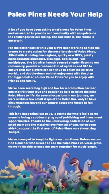 We wanted to let our players know that the future of Paleo Pines is currently unknown and provide our community with an update on our current challenges as a development team. Since the moment we launched, we’ve realised that Paleo Pines belonged to more than just us - so many people were invested and passionate about this game and have built a thriving community around it. Our job seemed like the simplest in the world - listen to you and bring that to life to create the next rendition of Paleo Pines - filled with stunning new regions like the swamp, more awesome dinos, multiplayer, and yes, the cutest baby dinos you've ever seen! It was also a goal to provide a roadmap full of updates and DLC to ensure that our players can continue to enjoy the existing world. For several months, we've been searching for a new partner to help this vision become reality. On several occasions in our journey, we were within a few steps of the finish line, only to have circumstances cause those to fall 