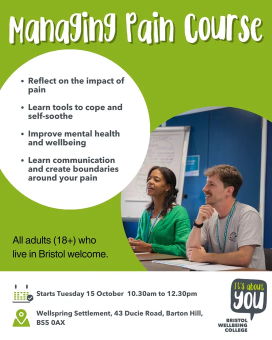 Managing Pain course. Reflect on the impact of pain, Learn tools to cope and self-soothe, Improve mental health and wellbeing, Learn communication and create boundaries around your pain. All adults (18 ) who live in Bristol welcome. Starts Tuesday 15 October  10.30am to 12.30pm at Wellspring Settlement, 43 Ducie Road, Barton Hill, BS5 0AX.